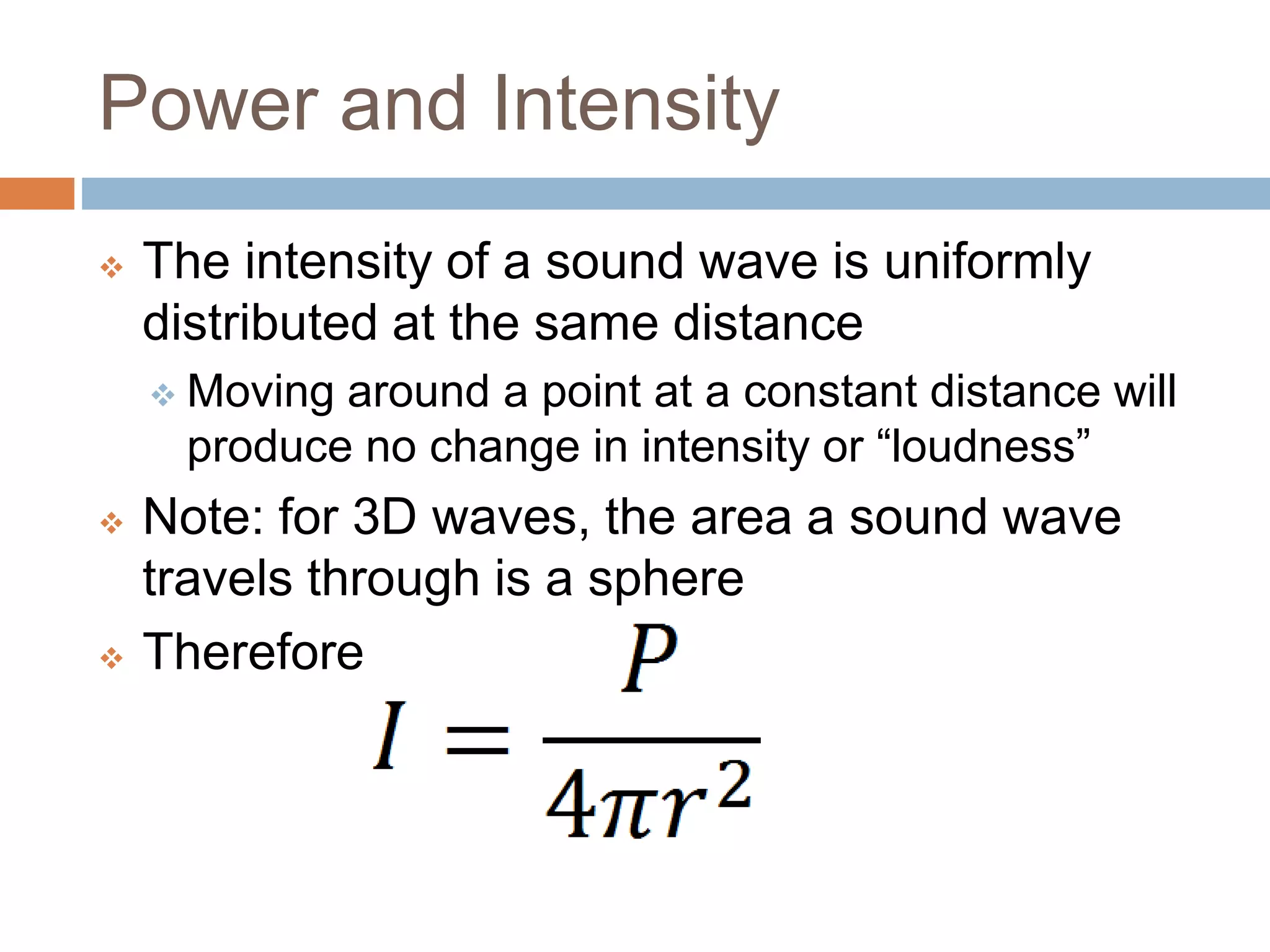 Power and Intensity
 The intensity of a sound wave is uniformly
distributed at the same distance
 Moving around a point at a constant distance will
produce no change in intensity or “loudness”
 Note: for 3D waves, the area a sound wave
travels through is a sphere
 Therefore
 