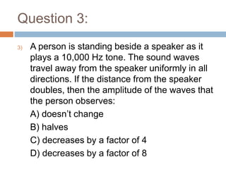 Question 3:
3) A person is standing beside a speaker as it
plays a 10,000 Hz tone. The sound waves
travel away from the speaker uniformly in all
directions. If the distance from the speaker
doubles, then the amplitude of the waves that
the person observes:
A) doesn’t change
B) halves
C) decreases by a factor of 4
D) decreases by a factor of 8
 