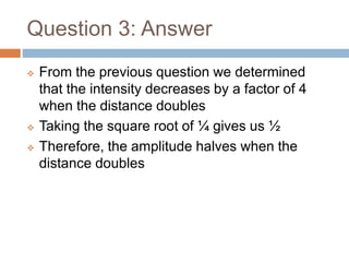 Question 3: Answer
 From the previous question we determined
that the intensity decreases by a factor of 4
when the distance doubles
 Taking the square root of ¼ gives us ½
 Therefore, the amplitude halves when the
distance doubles
 