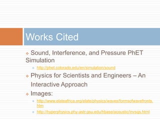  Sound, Interference, and Pressure PhET
Simulation
 http://phet.colorado.edu/en/simulation/sound
 Physics for Scientists and Engineers – An
Interactive Approach
 Images:
 http://www.elateafrica.org/elate/physics/waves/formsofwavefronts.
htm
 http://hyperphysics.phy-astr.gsu.edu/hbase/acoustic/invsqs.html
Works Cited
 