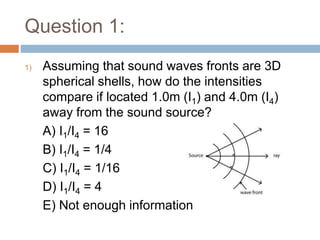 Question 1:
1) Assuming that sound waves fronts are 3D
spherical shells, how do the intensities
compare if located 1.0m (I1) and 4.0m (I4)
away from the sound source?
A) I1/I4 = 16
B) I1/I4 = 1/4
C) I1/I4 = 1/16
D) I1/I4 = 4
E) Not enough information
 