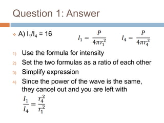 Question 1: Answer
 A) I1/I4 = 16
1) Use the formula for intensity
2) Set the two formulas as a ratio of each other
3) Simplify expression
4) Since the power of the wave is the same,
they cancel out and you are left with
 