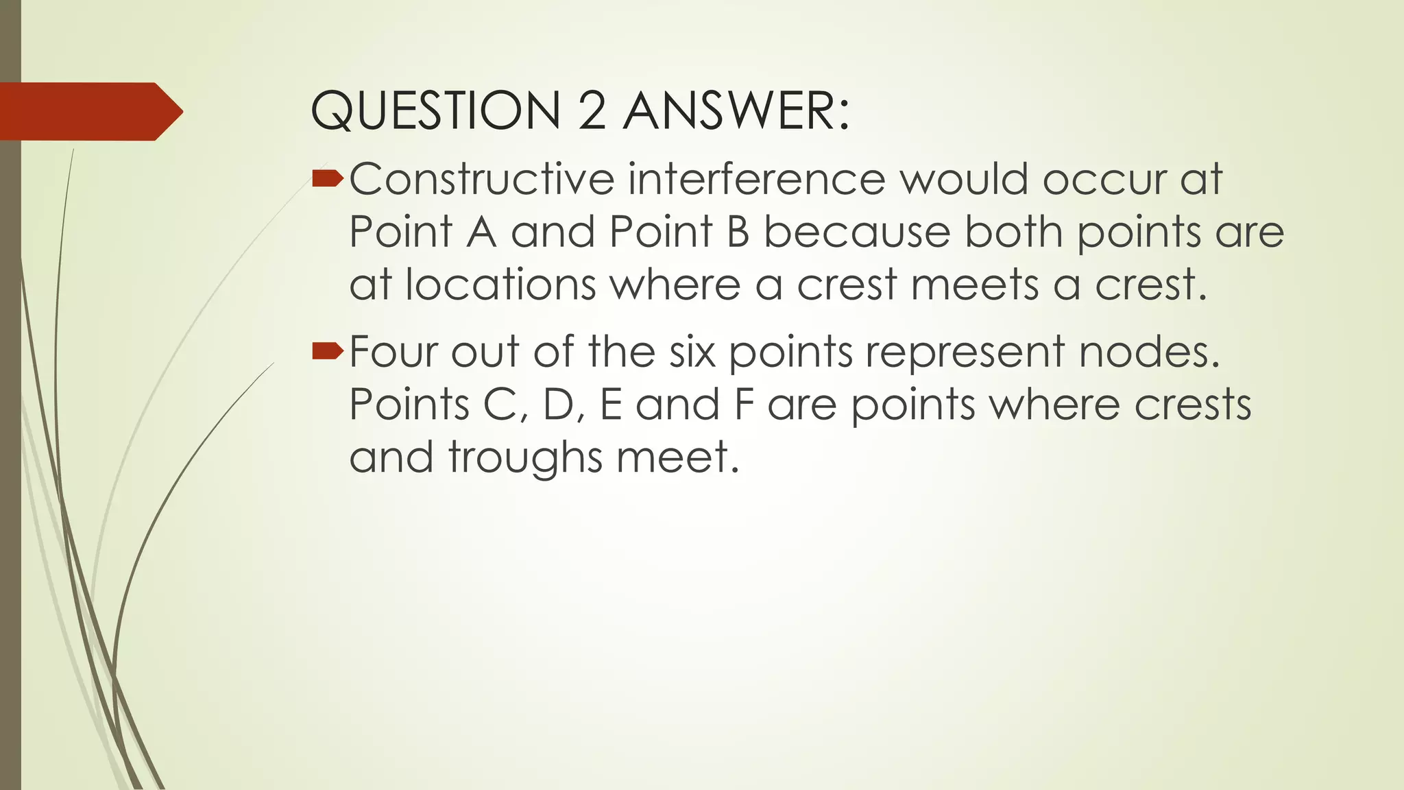QUESTION 2 ANSWER:
Constructive interference would occur at
Point A and Point B because both points are
at locations where a crest meets a crest.
Four out of the six points represent nodes.
Points C, D, E and F are points where crests
and troughs meet.
 