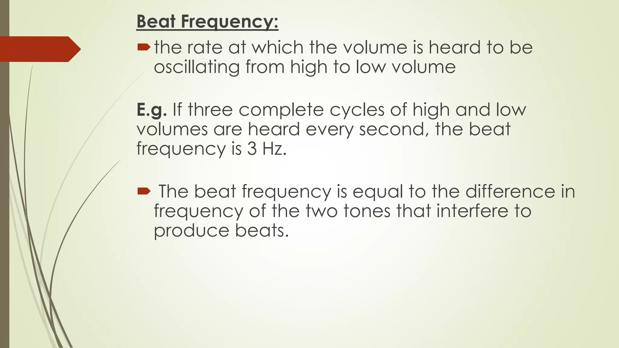 Beat Frequency:
the rate at which the volume is heard to be
oscillating from high to low volume
E.g. If three complete cycles of high and low
volumes are heard every second, the beat
frequency is 3 Hz.
 The beat frequency is equal to the difference in
frequency of the two tones that interfere to
produce beats.
 
