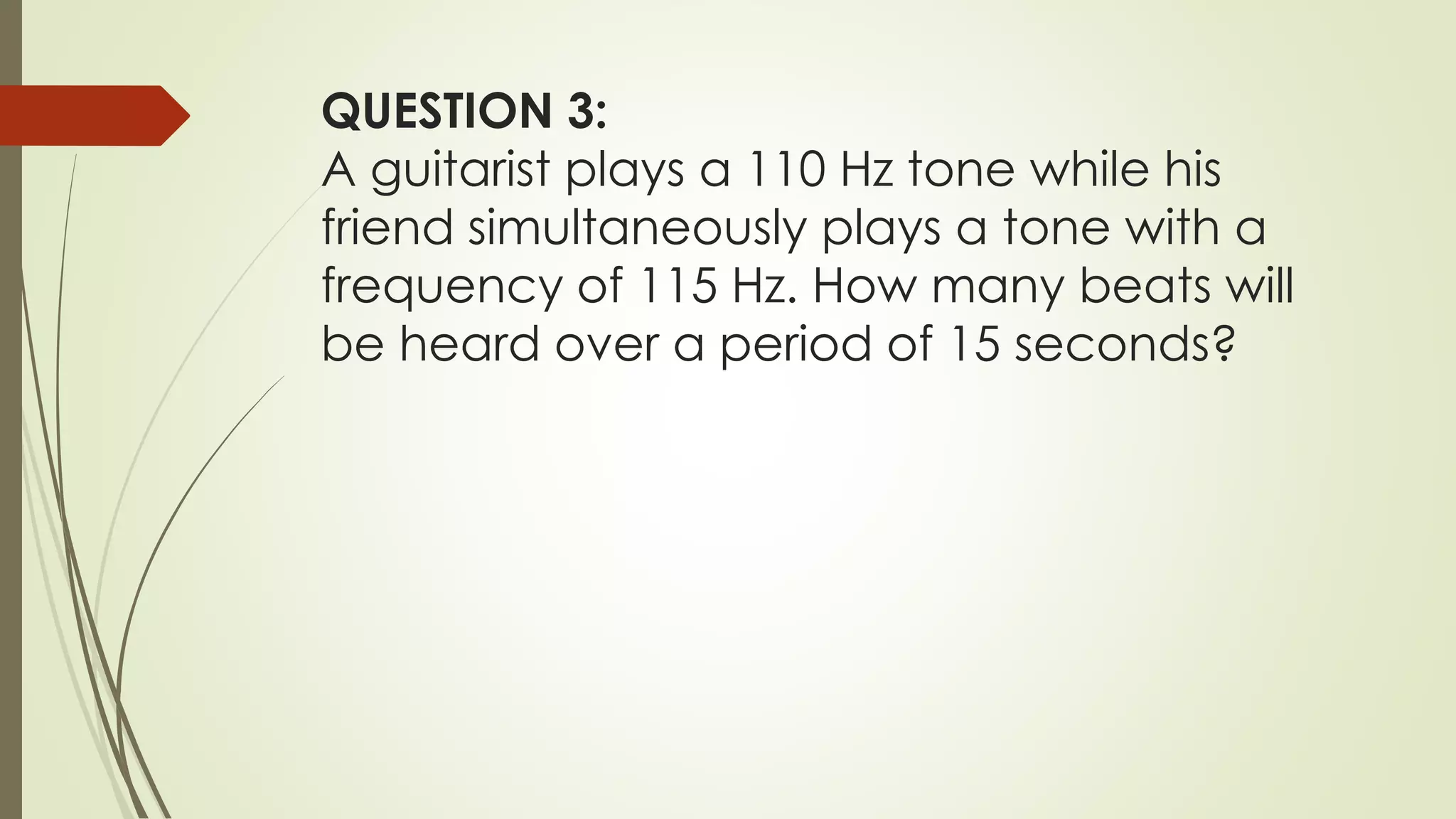 QUESTION 3:
A guitarist plays a 110 Hz tone while his
friend simultaneously plays a tone with a
frequency of 115 Hz. How many beats will
be heard over a period of 15 seconds?
 