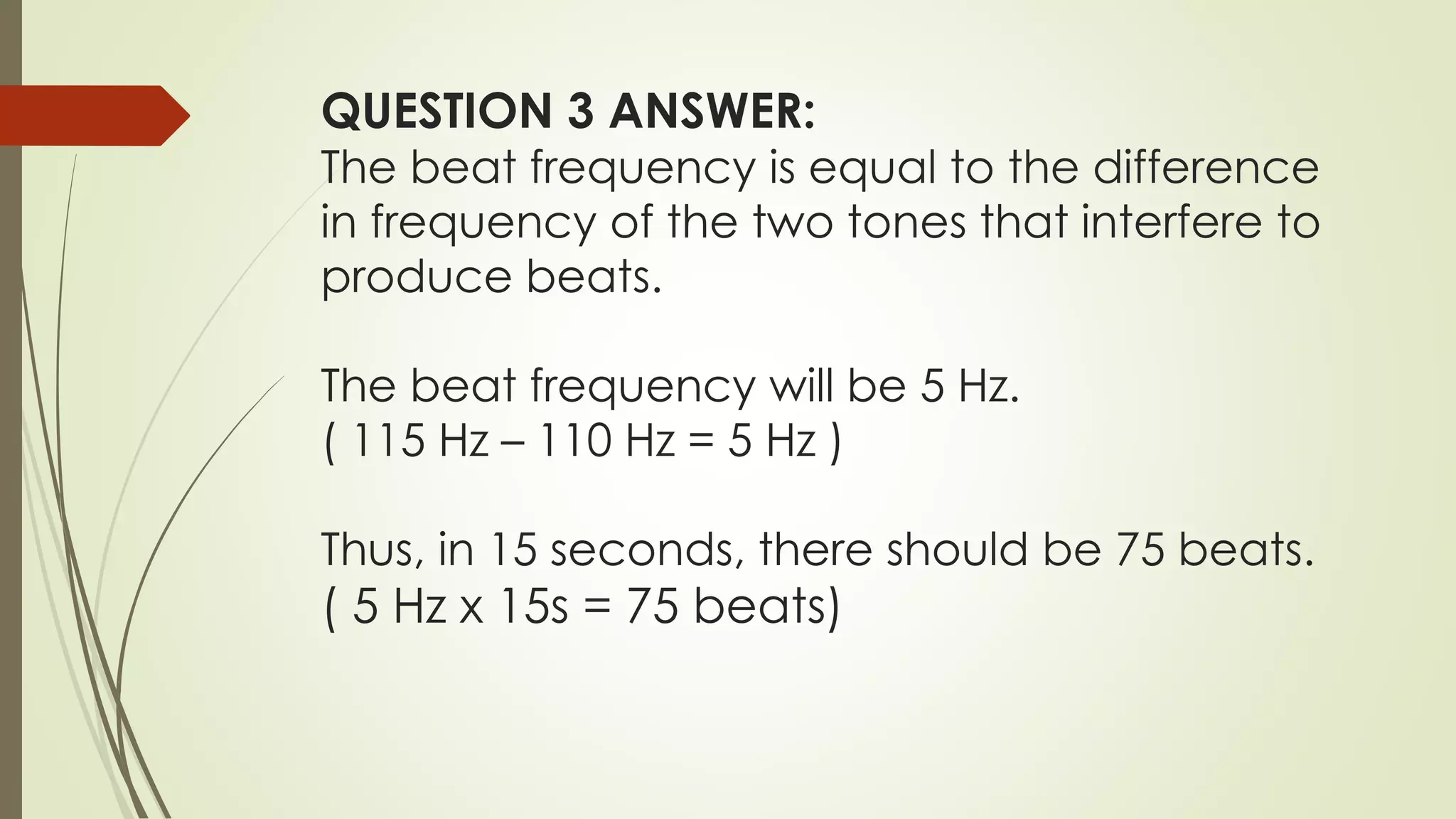 QUESTION 3 ANSWER:
The beat frequency is equal to the difference
in frequency of the two tones that interfere to
produce beats.
The beat frequency will be 5 Hz.
( 115 Hz – 110 Hz = 5 Hz )
Thus, in 15 seconds, there should be 75 beats.
( 5 Hz x 15s = 75 beats)
 