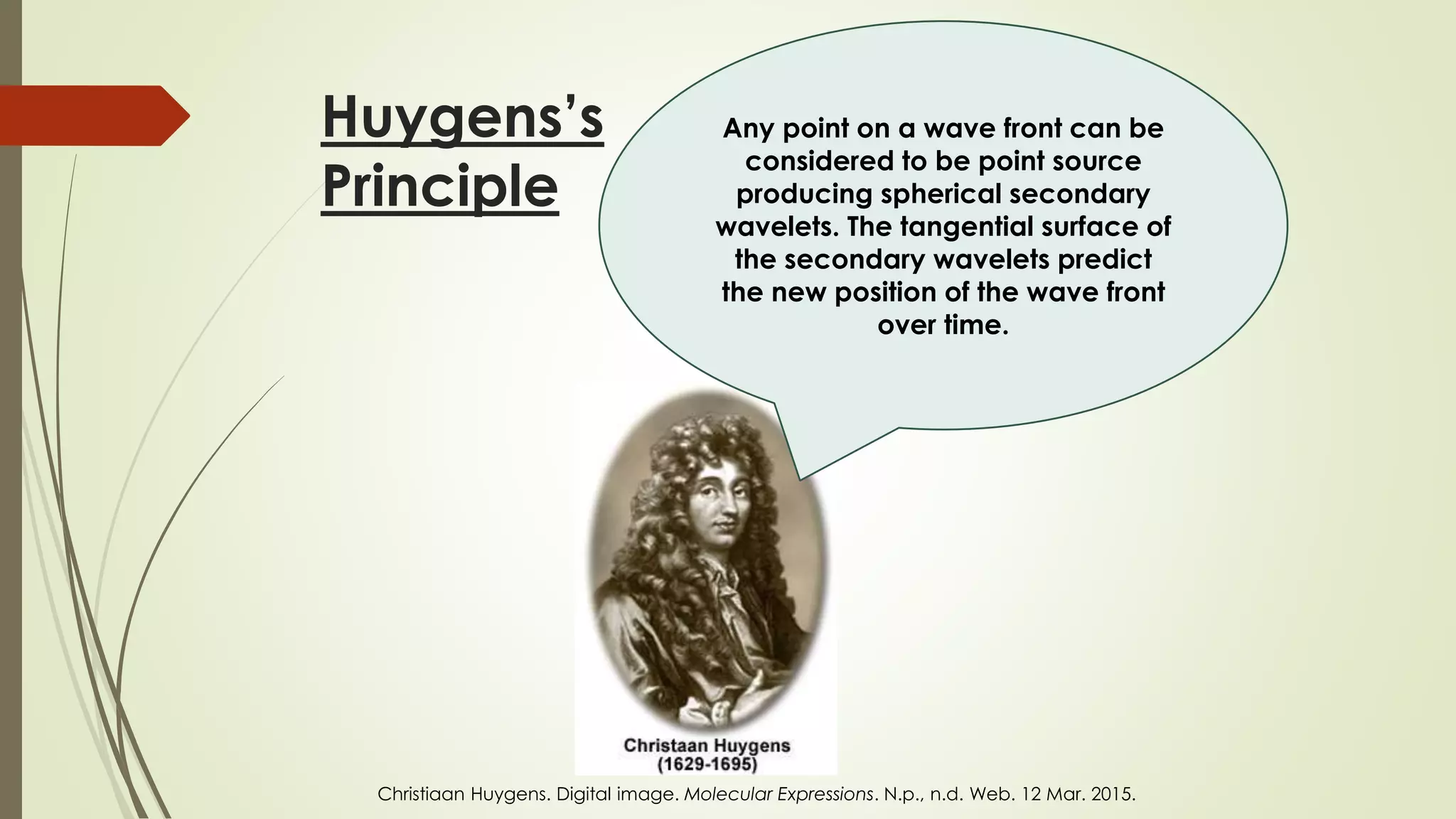 Huygens’s
Principle
Any point on a wave front can be
considered to be point source
producing spherical secondary
wavelets. The tangential surface of
the secondary wavelets predict
the new position of the wave front
over time.
Christiaan Huygens. Digital image. Molecular Expressions. N.p., n.d. Web. 12 Mar. 2015.
 