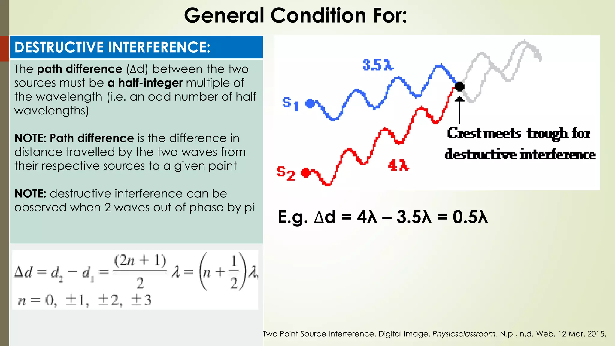 DESTRUCTIVE INTERFERENCE:
The path difference (∆d) between the two
sources must be a half-integer multiple of
the wavelength (i.e. an odd number of half
wavelengths)
NOTE: Path difference is the difference in
distance travelled by the two waves from
their respective sources to a given point
NOTE: destructive interference can be
observed when 2 waves out of phase by pi
General Condition For:
E.g. ∆d = 4λ – 3.5λ = 0.5λ
Two Point Source Interference. Digital image. Physicsclassroom. N.p., n.d. Web. 12 Mar. 2015.
 