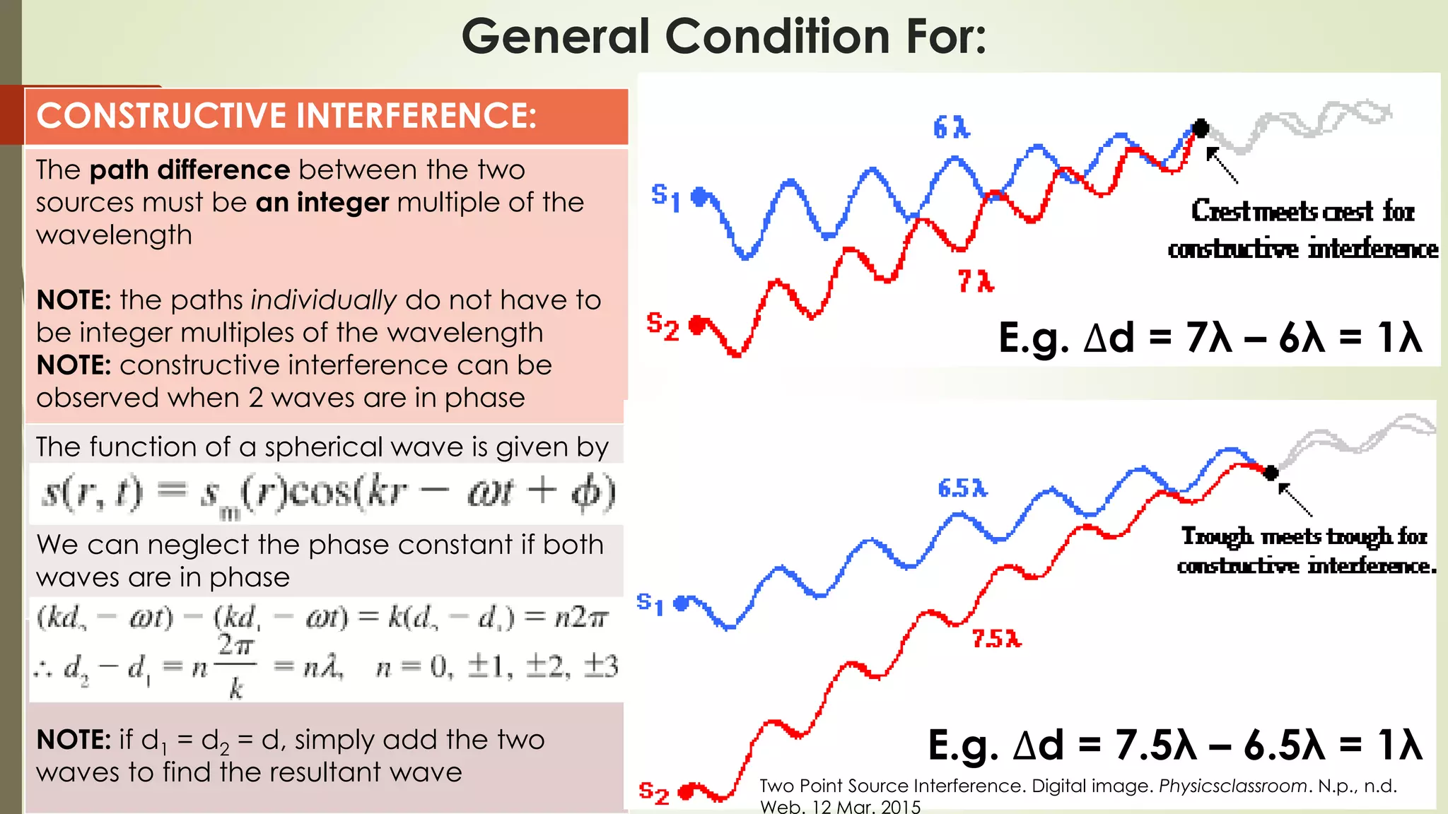 General Condition For:
CONSTRUCTIVE INTERFERENCE:
The path difference between the two
sources must be an integer multiple of the
wavelength
NOTE: the paths individually do not have to
be integer multiples of the wavelength
NOTE: constructive interference can be
observed when 2 waves are in phase
The function of a spherical wave is given by
We can neglect the phase constant if both
waves are in phase

NOTE: if d1 = d2 = d, simply add the two
waves to find the resultant wave
E.g. ∆d = 7λ – 6λ = 1λ
E.g. ∆d = 7.5λ – 6.5λ = 1λ
Two Point Source Interference. Digital image. Physicsclassroom. N.p., n.d.
Web. 12 Mar. 2015
 