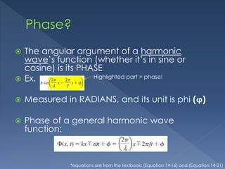  The angular argument of a harmonic
wave’s function (whether it’s in sine or
cosine) is its PHASE
 Ex.
 Measured in RADIANS, and its unit is phi (ϕ)
 Phase of a general harmonic wave
function:
Highlighted part = phase!
*equations are from the textbook: (Equation 14-16) and (Equation 14-21)
 