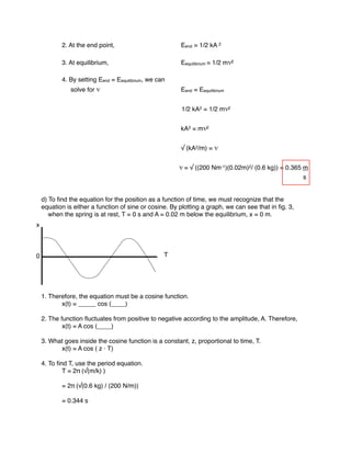 2. At the end point, Eend = 1/2 kA 2
3. At equilibrium, Eequilibrium = 1/2 mv2
4. By setting Eend = Eequilibrium, we can
solve for v Eend = Eequilibrium
1/2 kA2 = 1/2 mv2
kA2 = mv2
√ (kA2/m) = v
v = √ ((200 Nm-1)(0.02m)2/ (0.6 kg)) = 0.365 m
s
d) To ﬁnd the equation for the position as a function of time, we must recognize that the
equation is either a function of sine or cosine. By plotting a graph, we can see that in ﬁg. 3,
when the spring is at rest, T = 0 s and A = 0.02 m below the equilibrium, x = 0 m.
1. Therefore, the equation must be a cosine function.
x(t) = _____ cos (____)
2. The function ﬂuctuates from positive to negative according to the amplitude, A. Therefore,
x(t) = A cos (____)
3. What goes inside the cosine function is a constant, z, proportional to time, T.
x(t) = A cos ( z · T)
4. To ﬁnd T, use the period equation.
T = 2π (√(m/k) )
= 2π (√(0.6 kg) / (200 N/m))
= 0.344 s
0
x
T
 