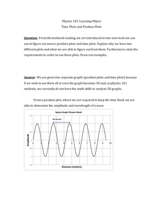 Physics 101 Learning Object
Time Plots and Position Plots
Question: From the textbook reading, we are introduced to two new tools we can
use to figure out waves; position plots and time plots. Explain why we have two
different plots and what we are able to figure out from them. Furthermore, state the
requirements in order to use these plots. Draw out examples.
Answer: We are given two separate graphs (position plots and time plots) because
if we wish to see them all at once the graph becomes 3D and, as physics 101
students, we currently do not have the math skills to analyze 3D graphs.
From a position plot, where we are required to keep the time fixed, we are
able to determine the amplitude and wavelength of a wave.
 