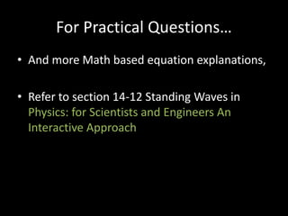 For Practical Questions…
• And more Math based equation explanations,
• Refer to section 14-12 Standing Waves in
Physics: for Scientists and Engineers An
Interactive Approach
 