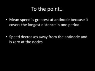 To the point…
• Mean speed is greatest at antinode because it
covers the longest distance in one period
• Speed decreases away from the antinode and
is zero at the nodes
 