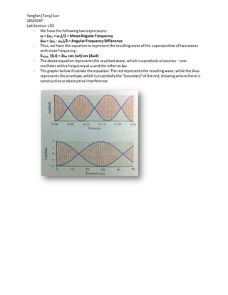 Yangfan(Tony) Sun
26559147
Lab Section:LD2
- We have the followingtwoexpressions:
ω = (ω1 + ω2)/2 = MeanAngular Frequency
∆ω= (ω1 - ω2)/2 = Angular FrequencyDifference
- Thus,we have the equationtorepresentthe resultingwave of the superpositionof twowaves
withclose frequency:
STOTAL (0,t) = 2sM cos (ωt) cos (∆ωt)
- The above equationrepresentsthe resultantwave,whichisaproductsof cosines – one
oscillateswithafrequencyatω andthe otherat ∆ω.
- The graphs below illustrate the equation.The redrepresentsthe resultingwave,while the blue
representsthe envelope,whichisessentiallythe “boundary”of the red,showingwhere there is
constructive ordestructive interference.
 