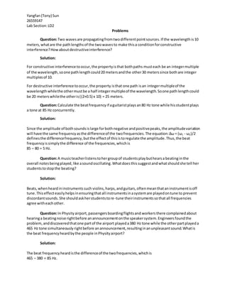 Yangfan(Tony) Sun
26559147
Lab Section:LD2
Problems
Question:Two wavesare propagatingfromtwodifferentpointsources.If the wavelength is10
meters,whatare the pathlengthsof the twowaves to make thisa conditionforconstructive
interference?Howaboutdestructiveinterference?
Solution:
For constructive interference tooccur,the propertyisthat bothpaths musteach be an integermultiple
of the wavelength,soone pathlengthcould20 metersandthe other30 meterssince bothare integer
multiplesof 10.
For destructive interference tooccur,the property isthat one path isan integermultipleof the
wavelengthwhilethe othermustbe a half integermultipleof the wavelength.Soone pathlengthcould
be 20 meterswhilethe otheris((2+0.5) x 10) = 25 meters.
Question:Calculate the beatfrequencyif aguitaristplays an80 Hz tone while hisstudentplays
a tone at 85 Hz concurrently.
Solution:
Since the amplitude of bothsoundsislarge forbothnegative andpositivepeaks,the amplitudevariation
will have the same frequencyasthe differenceof the twofrequencies.The equation:∆ω = (ω1 - ω2)/2
definesthe differencefrequency,butthe effectof thisistoregulate the amplitude.Thus,the beat
frequencyissimplythe difference of the frequencies,whichis
85 – 80 = 5 Hz.
Question:A musicteacherlistenstohergroupof studentsplaybuthearsa beatingin the
overall notes beingplayed, like asoundoscillating.Whatdoesthis suggestandwhatshould she tell her
students tostopthe beating?
Solution:
Beats,whenheardininstrumentssuch violins,harps,andguitars,oftenmeanthataninstrumentisoff
tune.Thiseffecteasilyhelpsinensuringthatall instrumentsinasystemare playedontune to prevent
discordantsounds.She shouldaskherstudentstore-tune theirinstrumentssothat all frequencies
agree witheachother.
Question:In Physityairport,passengersboardingflightsand workers there complainedabout
hearinga beatingnoise rightbefore anannouncementonthe speakersystem.Engineersfoundthe
problem,anddiscoveredthatone partof the airport playeda380 Hz tone while the otherpartplayeda
465 Hz tone simultaneously rightbefore anannouncement,resultinginanunpleasantsound.Whatis
the beat frequencyheardbythe people inPhysityairport?
Solution:
The beat frequencyheardisthe differenceof the twofrequencies,whichis
465 – 380 = 85 Hz.
 