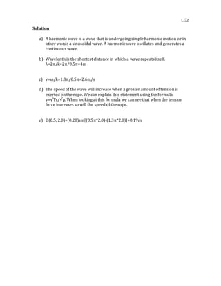 LG2
Solution
a) A harmonic wave is a wave that is undergoing simple harmonic motion or in
other words a sinusoidal wave. A harmonic wave oscillates and generates a
continuous wave.
b) Wavelenth is the shortest distance in which a wave repeats itself.
λ=2π/k=2π/0.5π=4m
c) v=ω/k=1.3π/0.5π=2.6m/s
d) The speed of the wave will increase when a greater amount of tension is
exerted on the rope. We can explain this statement using the formula
v=√Ts/√μ. When looking at this formula we can see that when the tension
force increases so will the speed of the rope.
e) D(0.5, 2.0)=(0.20)sin[(0.5π*2.0)-(1.3π*2.0)]=0.19m
 