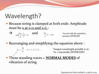 Wavelength?
 Because string is clamped at both ends: Amplitude
must be 0 at x=0 and x=L -
 and
 Rearranging and simplifying the equation above :
 These standing waves = NORMAL MODES of
vibration of string
*longest wavelength possible is 2L.
*m = essentially ANTINODES
Equations are from textbook: 14-48 to 14-50
*m can only be a positive,
nonzero INTEGER
 