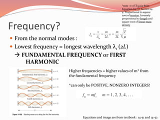 Frequency?
 From the normal modes :
 Lowest frequency = longest wavelength λ1 (2L)
 FUNDAMENTAL FREQUENCY or FIRST
HARMONIC
*note : v=√(T/µ) is from
Equation (14-5), Section 14-
4. Proportional to square
root of tension, Inversely
proportional to length and
square root of linear mass
density
Higher frequencies = higher values of m* from
the fundamental frequency
*can only be POSTIVE, NONZERO INTEGERS!
Equations and image are from textbook : 14-51 and 14-52
 