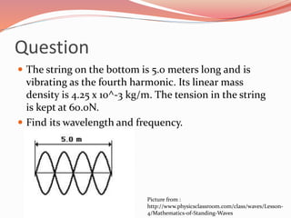 Question
 The string on the bottom is 5.0 meters long and is
vibrating as the fourth harmonic. Its linear mass
density is 4.25 x 10^-3 kg/m. The tension in the string
is kept at 60.0N.
 Find its wavelength and frequency.
Picture from :
http://www.physicsclassroom.com/class/waves/Lesson-
4/Mathematics-of-Standing-Waves
 