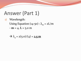Answer (Part 1)
1) Wavelength:
Using Equation (14-50) : λm = 2L/m
- m = 4, L = 5.0 m
 λ4 = 2(5.0)/(4) = 2.5 m
 