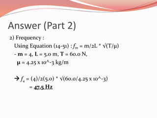 Answer (Part 2)
2) Frequency :
Using Equation (14-51) : fm = m/2L * √(T/µ)
- m = 4, L = 5.0 m, T = 60.0 N,
µ = 4.25 x 10^-3 kg/m
 f4 = (4)/2(5.0) * √(60.0/4.25 x 10^-3)
= 47.5 Hz
 