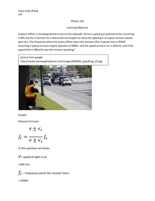Yiyun (Lily) Zhang
L2C
Physics 101
Learning Objective
A police officer is standing behind a tree on the sidewalk. He has a speed gun pointed at the oncoming
traffic but for a moment he is distracted and forgets to check the speed gun as a grey minivan speeds
past him. The frequency which the police officer hears the minivan after it passes him is 459HZ.
Assuming a typical minivan engine operates at 500Hz and the speed sound in air is 343m/s, and if the
speed limit is 90km/hr was the minivan speeding?
Answer
Relevant formulas
𝑓𝑟 =
ѵ ± ѵ 𝑟
ѵ ± ѵ 𝑠
𝑓𝑠
In this question we know:
ѵ= speed of light in air
=343 m/s
𝑓𝑟 = frequency which the receiver hears
= 459Hz
picture from google
http://media.winnipegfreepress.com/images/093009_speedtrap_01.jpg
 