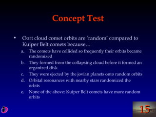 1515
Concept Test
• Oort cloud comet orbits are ‘random’ compared to
Kuiper Belt comets because…
a. The comets have collided so frequently their orbits became
randomized
b. They formed from the collapsing cloud before it formed an
organized disk
c. They were ejected by the jovian planets onto random orbits
d. Orbital resonances with nearby stars randomized the
orbits
e. None of the above: Kuiper Belt comets have more random
orbits
 