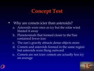1515
Concept Test
• Why are comets icier than asteroids?
a. Asteroids were once as icy but the solar wind
blasted it away
b. Planetesimals that formed closer to the Sun
contained fewer ices
c. The sun’s gravity attracts dense objects more
d. Comets and asteroids formed in the same region
but asteroids were flung outward
e. Comets are not icier: comets are actually less icy
on average
 