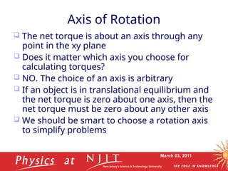 March 03, 2011
Axis of Rotation
 The net torque is about an axis through any
point in the xy plane
 Does it matter which axis you choose for
calculating torques?
 NO. The choice of an axis is arbitrary
 If an object is in translational equilibrium and
the net torque is zero about one axis, then the
net torque must be zero about any other axis
 We should be smart to choose a rotation axis
to simplify problems
 