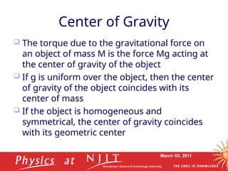 March 03, 2011
Center of Gravity
 The torque due to the gravitational force on
an object of mass M is the force Mg acting at
the center of gravity of the object
 If g is uniform over the object, then the center
of gravity of the object coincides with its
center of mass
 If the object is homogeneous and
symmetrical, the center of gravity coincides
with its geometric center
 