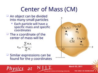 March 03, 2011
Center of Mass (CM)
 An object can be divided
into many small particles
 Each particle will have a
specific mass and specific
coordinates
 The x coordinate of the
center of mass will be
 Similar expressions can be
found for the y coordinates
i i
i
CM
i
i
m x
x
m



 