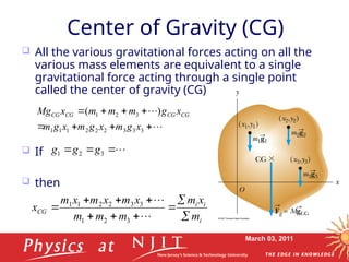 March 03, 2011
Center of Gravity (CG)
 All the various gravitational forces acting on all the
various mass elements are equivalent to a single
gravitational force acting through a single point
called the center of gravity (CG)
 If
 then










3
3
3
2
2
2
1
1
1
3
2
1 )
(
x
g
m
x
g
m
x
g
m
x
g
m
m
m
x
Mg CG
CG
CG
CG



 3
2
1 g
g
g
i
i
i
CG
m
x
m
m
m
m
x
m
x
m
x
m
x












3
2
1
3
3
2
2
1
1
 