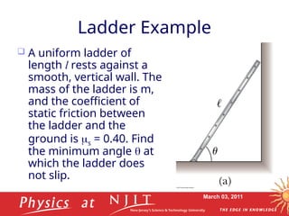 March 03, 2011
Ladder Example
 A uniform ladder of
length l rests against a
smooth, vertical wall. The
mass of the ladder is m,
and the coefficient of
static friction between
the ladder and the
ground is s = 0.40. Find
the minimum angle  at
which the ladder does
not slip.
 