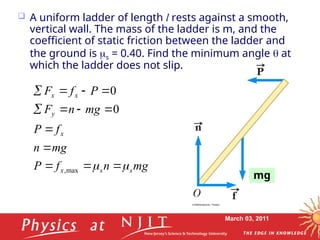 March 03, 2011
 A uniform ladder of length l rests against a smooth,
vertical wall. The mass of the ladder is m, and the
coefficient of static friction between the ladder and
the ground is s = 0.40. Find the minimum angle  at
which the ladder does not slip.
mg
n
f
P
mg
n
f
P
mg
n
F
P
f
F
s
s
x
x
y
x
x

 












max
,
0
0
mg
 