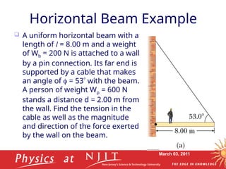 March 03, 2011
Horizontal Beam Example
 A uniform horizontal beam with a
length of l = 8.00 m and a weight
of Wb = 200 N is attached to a wall
by a pin connection. Its far end is
supported by a cable that makes
an angle of  = 53 with the beam.
A person of weight Wp = 600 N
stands a distance d = 2.00 m from
the wall. Find the tension in the
cable as well as the magnitude
and direction of the force exerted
by the wall on the beam.
 