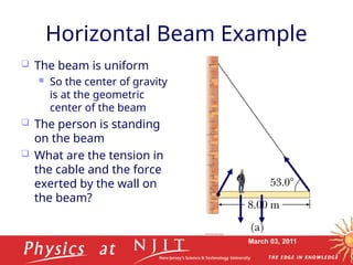 March 03, 2011
Horizontal Beam Example
 The beam is uniform
 So the center of gravity
is at the geometric
center of the beam
 The person is standing
on the beam
 What are the tension in
the cable and the force
exerted by the wall on
the beam?
 