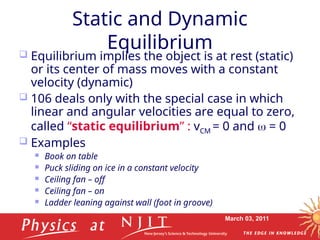 March 03, 2011
Static and Dynamic
Equilibrium
 Equilibrium implies the object is at rest (static)
or its center of mass moves with a constant
velocity (dynamic)
 106 deals only with the special case in which
linear and angular velocities are equal to zero,
called “static equilibrium” : vCM = 0 and  = 0
 Examples
 Book on table
 Puck sliding on ice in a constant velocity
 Ceiling fan – off
 Ceiling fan – on
 Ladder leaning against wall (foot in groove)
 