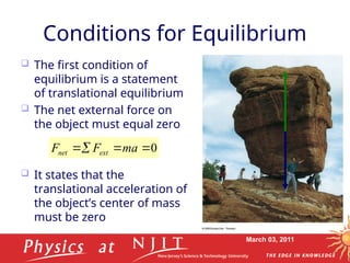 March 03, 2011
Conditions for Equilibrium
 The first condition of
equilibrium is a statement
of translational equilibrium
 The net external force on
the object must equal zero
 It states that the
translational acceleration of
the object’s center of mass
must be zero
0



 a
m
F
F ext
net



 