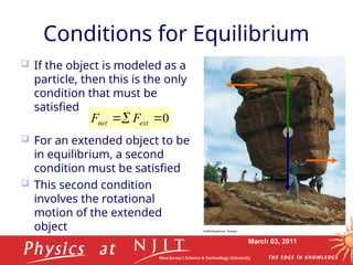 March 03, 2011
Conditions for Equilibrium
 If the object is modeled as a
particle, then this is the only
condition that must be
satisfied
 For an extended object to be
in equilibrium, a second
condition must be satisfied
 This second condition
involves the rotational
motion of the extended
object
0


 ext
net F
F


 