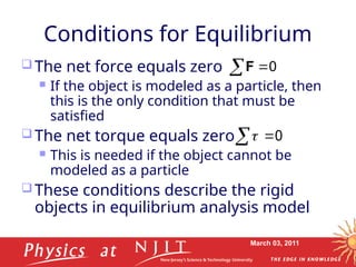March 03, 2011
Conditions for Equilibrium
 The net force equals zero
 If the object is modeled as a particle, then
this is the only condition that must be
satisfied
 The net torque equals zero
 This is needed if the object cannot be
modeled as a particle
 These conditions describe the rigid
objects in equilibrium analysis model
0

F

0
 


 