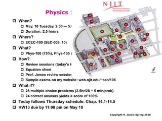 Copyright R. Janow Spring 2010
Physics 106 Final Exam
 When?
 May. 10 Tuesday, 2:30 — 5:00 pm
 Duration: 2.5 hours
 Where?
 ECEC-100 (SEC-008, 10)
 What?
 Phys-106 (75%), Phys-105 (25%)
 How?
 Review sessions (today’s lecture and next week’s recitation)
 Equation sheet
 Prof. Janow review session on Monday May 9, 3:00-5:00 pm in THL-2
 Sample exams on my website: web.njit.edu/~cao/106
 What if?
 28 multiple choice problems (2.5hr/28 ~ 5 min/prob)
 24 correct answers yields a score of 100%
 Today follows Thursday schedule: Chap. 14.1-14.5
 HW13 due by 11:00 pm on May 10
 