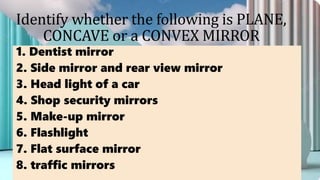 Identify whether the following is PLANE,
CONCAVE or a CONVEX MIRROR
1. Dentist mirror
2. Side mirror and rear view mirror
3. Head light of a car
4. Shop security mirrors
5. Make-up mirror
6. Flashlight
7. Flat surface mirror
8. traffic mirrors
 