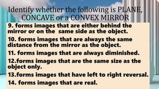 Identify whether the following is PLANE,
CONCAVE or a CONVEX MIRROR
9. forms images that are either behind the
mirror or on the same side as the object.
10. forms images that are always the same
distance from the mirror as the object.
11. forms images that are always diminished.
12.forms images that are the same size as the
object only.
13.forms images that have left to right reversal.
14. forms images that are real.
 