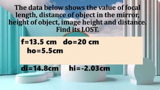 The data below shows the value of focal
length, distance of object in the mirror,
height of object, image height and distance.
Find its LOST.
f=13.5 cm do=20 cm
ho=5.5cm
di=14.8cm hi=-2.03cm
 