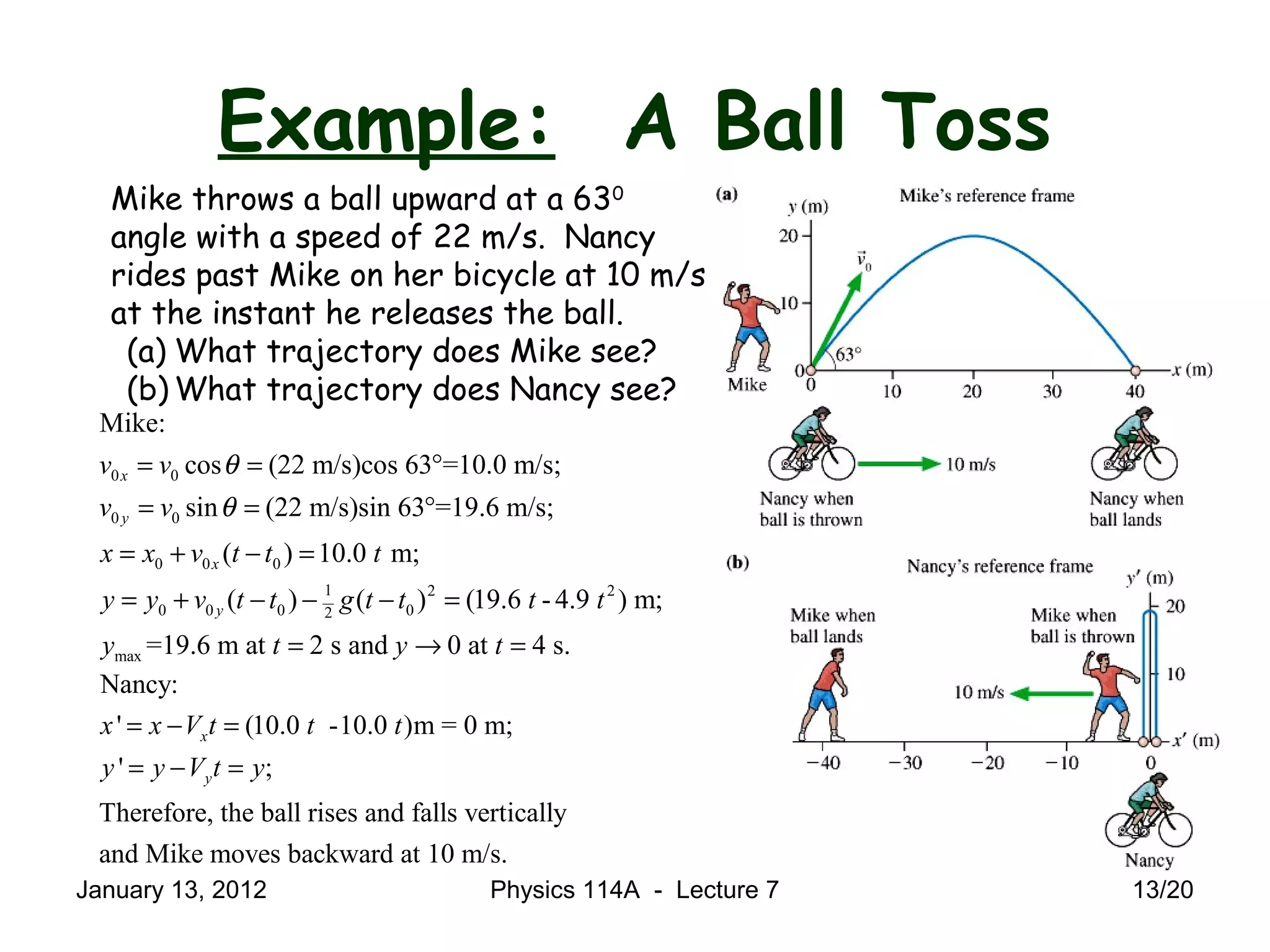 Example: A Ball Toss
Mike throws a ball upward at a 630
angle with a speed of 22 m/s. Nancy
rides past Mike on her bicycle at 10 m/s
at the instant he releases the ball.
(a) What trajectory does Mike see?
(b) What trajectory does Nancy see?
0 0
0 0
0 0 0
1 2 2
0 0 0 02
max
Mike:
cos (22 m/s)cos 63 =10.0 m/s;
sin (22 m/s)sin 63 =19.6 m/s;
( ) 10.0 m;
( ) ( ) (19.6 - 4.9 ) m;
=19.6 m at 2 s and 0 at 4 s.
x
y
x
y
v v
v v
x x v t t t
y y v t t g t t t t
y t y t
θ
θ
= = °
= = °
= + − =
= + − − − =
= → =
Nancy:
' (10.0 -10.0 )m = 0 m;
' ;
Therefore, the ball rises and falls vertically
and Mike moves backward at 10 m/s.
x
y
x x V t t t
y y V t y
= − =
= − =
January 13, 2012 13/20Physics 114A - Lecture 7
 