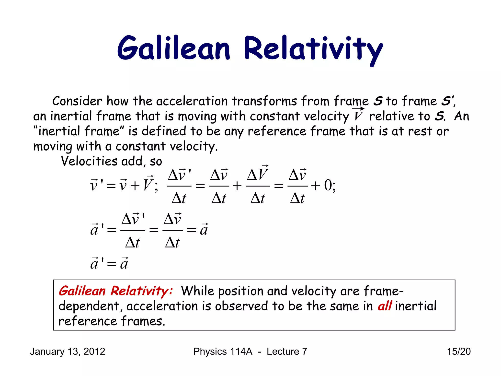 Consider how the acceleration transforms from frame S to frame S’,
an inertial frame that is moving with constant velocity V relative to S. An
“inertial frame” is defined to be any reference frame that is at rest or
moving with a constant velocity.
Velocities add, so
Galilean Relativity
'
' ; 0;
'
'
'
v v V v
v v V
t t t t
v v
a a
t t
a a
∆ ∆ ∆ ∆
= + = + = +
∆ ∆ ∆ ∆
∆ ∆
= = =
∆ ∆
=
rr r rrr r
r r
r r
r r
Galilean Relativity: While position and velocity are frame-
dependent, acceleration is observed to be the same in all inertial
reference frames.
January 13, 2012 15/20Physics 114A - Lecture 7
 