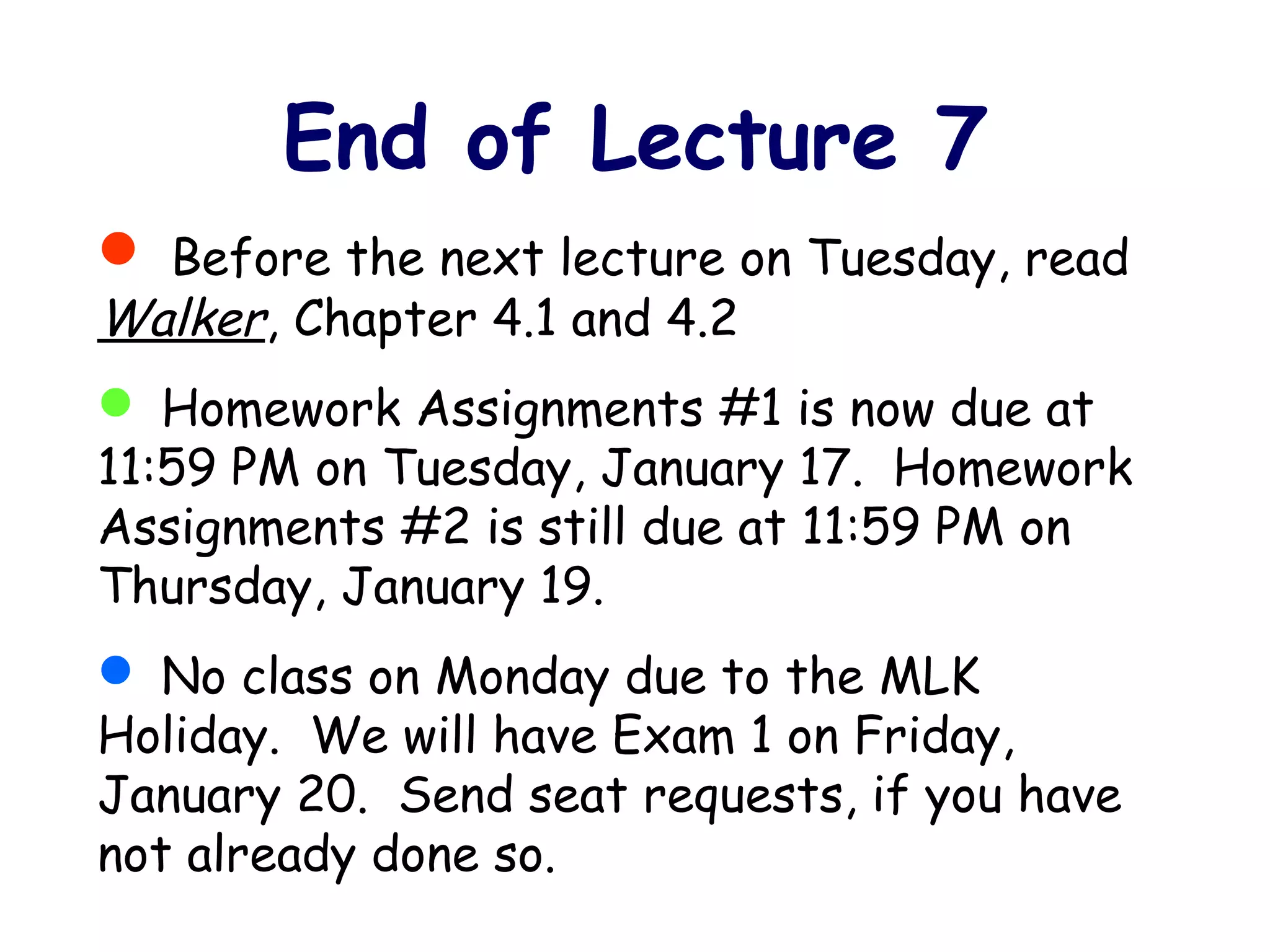  Before the next lecture on Tuesday, read
Walker, Chapter 4.1 and 4.2
 Homework Assignments #1 is now due at
11:59 PM on Tuesday, January 17. Homework
Assignments #2 is still due at 11:59 PM on
Thursday, January 19.
 No class on Monday due to the MLK
Holiday. We will have Exam 1 on Friday,
January 20. Send seat requests, if you have
not already done so.
End of Lecture 7
 