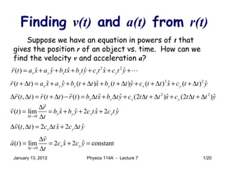 Finding v(t) and a(t) from r(t)
Suppose we have an equation in powers of t that
gives the position r of an object vs. time. How can we
find the velocity v and acceleration a?
2 2
ˆ ˆ ˆ ˆ ˆ ˆ( ) x y x y x yr t a x a y b tx b ty c t x c t y= + + + + + +
r
L
2 2
ˆ ˆ ˆ ˆ ˆ ˆ( ) ( ) ( ) ( ) ( )x y x y x yr t t a x a y b t t x b t t y c t t x c t t y+ ∆ = + + + ∆ + + ∆ + + ∆ + + ∆
r
2 2
ˆ ˆ ˆ ˆ( , ) ( ) ( ) (2 ) (2 )x y x yr t t r t t r t b tx b ty c t t t x c t t t y∆ ∆ = + ∆ − = ∆ + ∆ + ∆ + ∆ + ∆ + ∆
r r r
0
ˆ ˆ ˆ ˆ( ) lim 2 2x y x y
t
r
v t b x b y c tx c t y
t∆ →
∆
= = + + +
∆
r
r
ˆ ˆ( , ) 2 2x yv t t c tx c t y∆ ∆ = ∆ + ∆
r
0
ˆ ˆ( ) lim 2 2 constantx y
t
v
a t c x c y
t∆ →
∆
= = + =
∆
r
r
January 13, 2012 1/20Physics 114A - Lecture 7
 