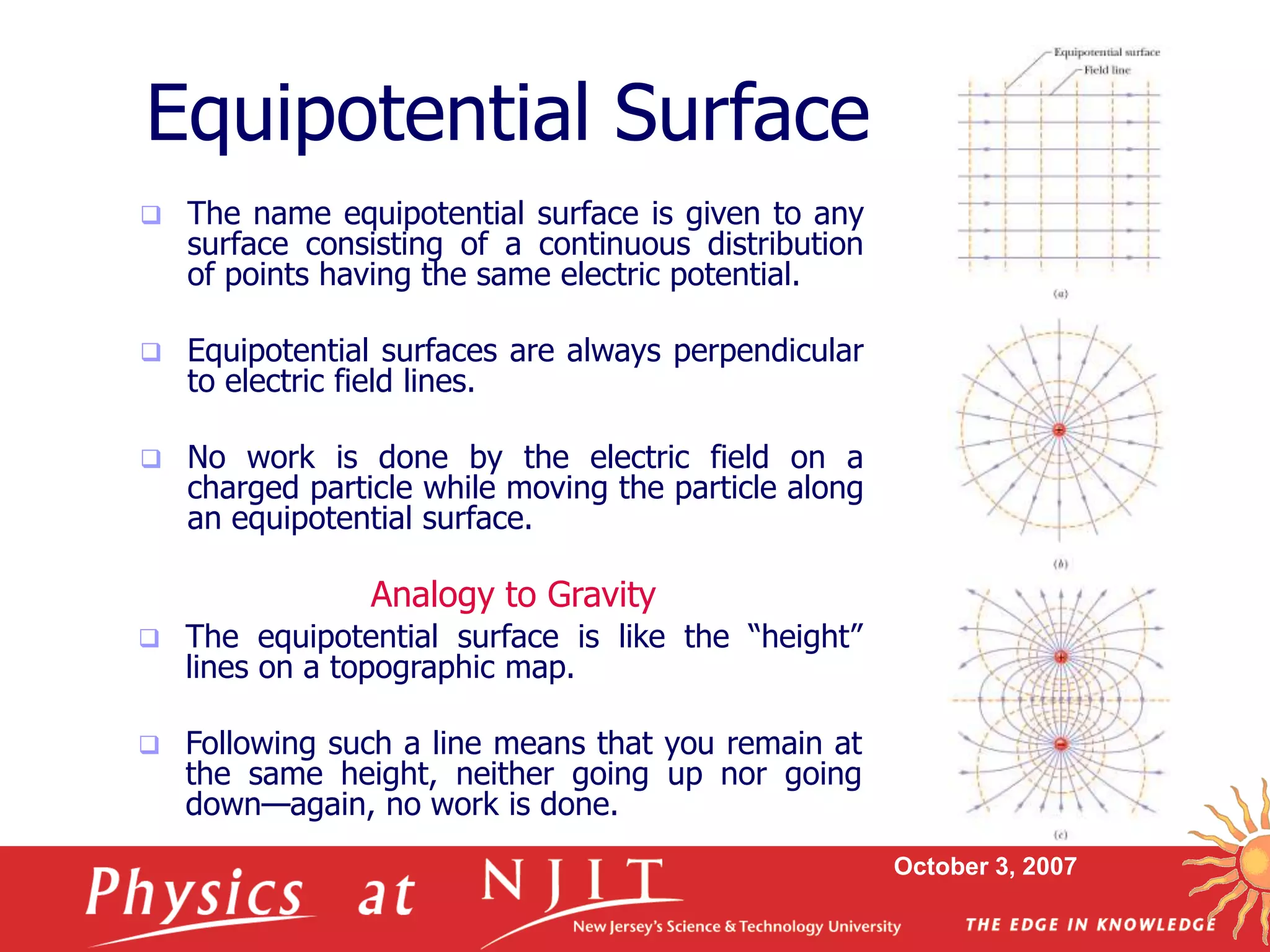 October 3, 2007
Equipotential Surface
 The name equipotential surface is given to any
surface consisting of a continuous distribution
of points having the same electric potential.
 Equipotential surfaces are always perpendicular
to electric field lines.
 No work is done by the electric field on a
charged particle while moving the particle along
an equipotential surface.
 The equipotential surface is like the “height”
lines on a topographic map.
 Following such a line means that you remain at
the same height, neither going up nor going
down—again, no work is done.
Analogy to Gravity
 